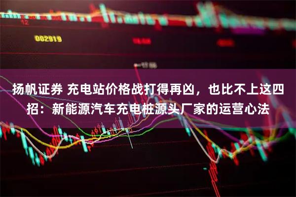 扬帆证券 充电站价格战打得再凶，也比不上这四招：新能源汽车充电桩源头厂家的运营心法